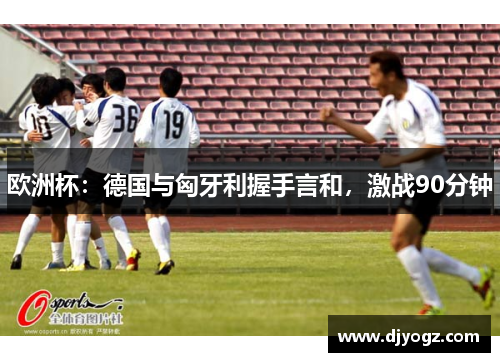欧洲杯：德国与匈牙利握手言和，激战90分钟