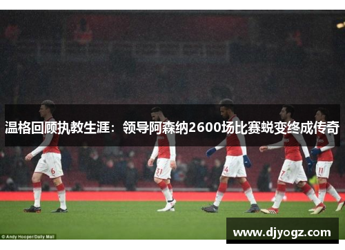 温格回顾执教生涯：领导阿森纳2600场比赛蜕变终成传奇