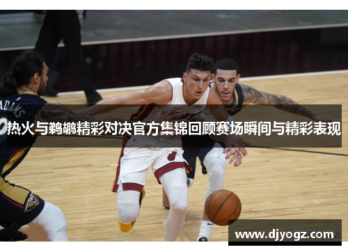 热火与鹈鹕精彩对决官方集锦回顾赛场瞬间与精彩表现